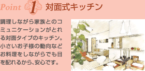 Point1対面式キッチン　調理しながら家族とのコミュニケーションがとれる対面タイプのキッチン。小さいお子様の動向などお料理をしながらでも目を配れるから、安心です。