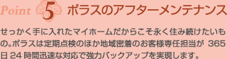 Point5ポラスのアフターメンテナンス　せっかく手に入れたマイホームだからこそ永く住み続けたいもの。ポラスは定期点検のほか地域密着のお客様専任担当が365日24時間迅速な対応で強力バックアップを実現します。