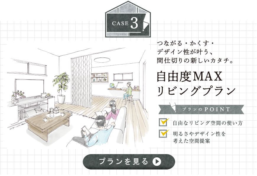 case3 つながる・かくす・
デザイン性が叶う、間仕切りの新しいカタチ。自由度MAX リビングプラン