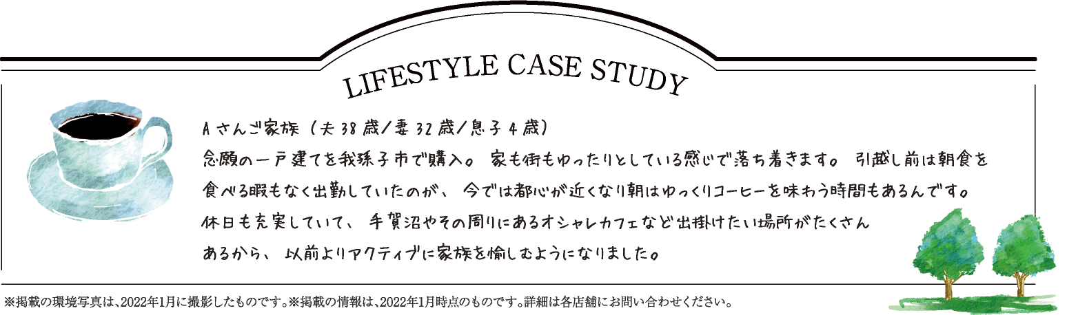 LIFESTYLE CASE STUDY Aさんご家族（夫38歳／妻32歳／息子4歳） 念願の一戸建てを我孫子市で購入。家も街もゆったりとしている感じで落ち着きます。引越し前は朝食を食べる暇もなく出勤していたのが、今では都心が近くなり朝はゆっくりコーヒーを味わう時間もあるんです。 休日も充実していて、手賀沼やその周りにあるオシャレカフェなど出掛けたい場所がたくさん あるから、以前よりアクティブに家族を愉しむようになりました。 ※掲載の環境写真は、2022年1月に撮影したものです。※掲載の情報は、2022年1月時点のものです。詳細は各店舗にお問い合わせください。