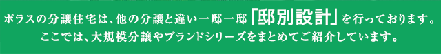 ポラスの分譲住宅は、他の分譲と違い一邸一邸「邸別設計」を行っております。
ここでは、大規模分譲やブランドシリーズをまとめてご紹介しています。