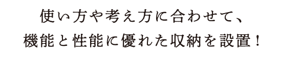 使い方や考え方に合わせて、機能と性能に優れた収納を設置!