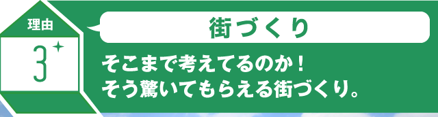 理由3 街づくり そこまで考えてるのか!そう驚いてもらえる街づくり。