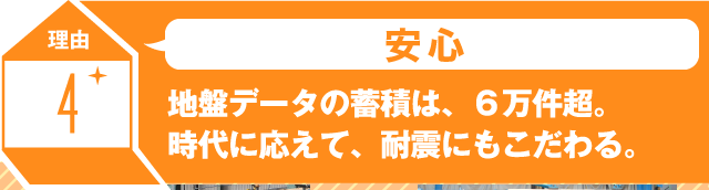 理由4 安心 地盤データの蓄積は、６万件超。時代に応えて、耐震にもこだわる。