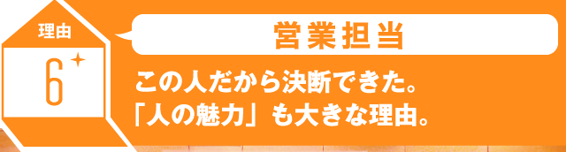 理由6 営業担当 この人だから決断できた。「人の魅力」も大きな理由。