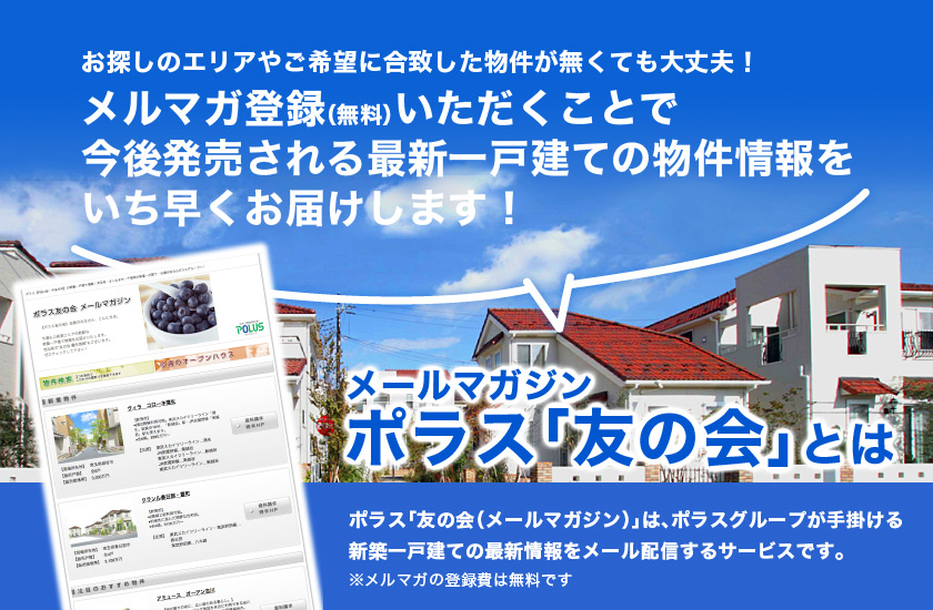 お探しのエリアやご希望に合致した物件が無くても大丈夫！メルマガ登録（無料）いただくことで今後発売される最新一戸建ての物件情報をいち早くお届けします！　ポラス「友の会（メールマガジン）」は、ポラスグループが手掛ける新築一戸建ての最新情報をメール配信するサービスです。※メルマガの登録費は無料です