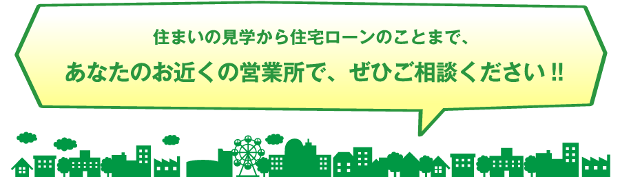 住まいの見学から住宅ローンのことまで、あなたのお近くの営業所で、ぜひご相談ください!!
